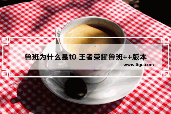 鲁班为什么是t0 王者荣耀鲁班++版本