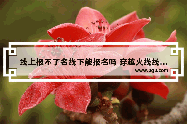 线上报不了名线下能报名吗 穿越火线线下报名