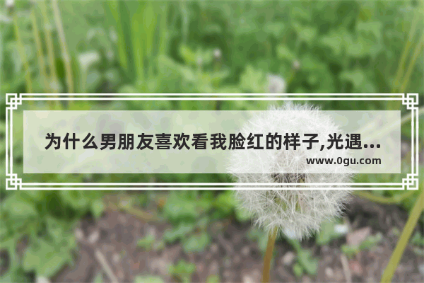 为什么男朋友喜欢看我脸红的样子,光遇人物脸红特效