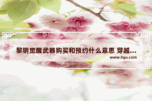 黎明觉醒武器购买和预约什么意思 穿越火线神奇预约