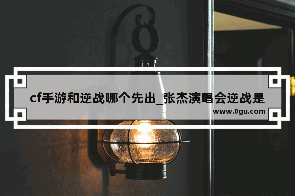 cf手游和逆战哪个先出_张杰演唱会逆战是什么意思