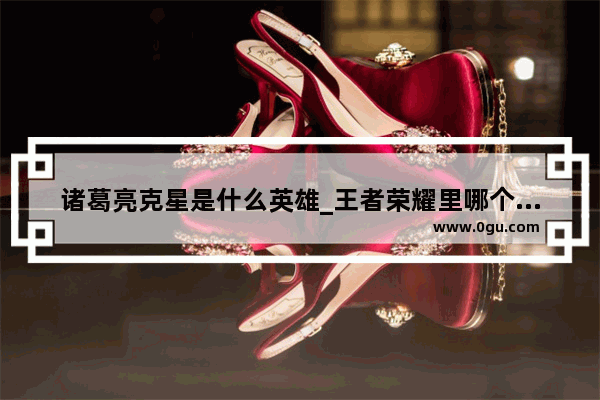 诸葛亮克星是什么英雄_王者荣耀里哪个英雄克诸葛亮