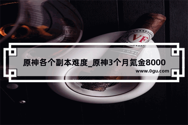 原神各个副本难度_原神3个月氪金8000正常吗