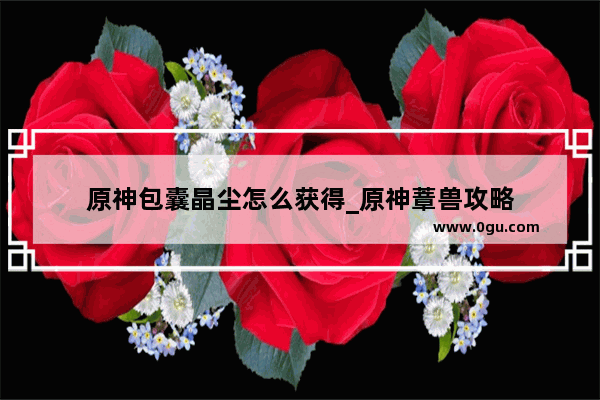 原神包囊晶尘怎么获得_原神蔁兽攻略