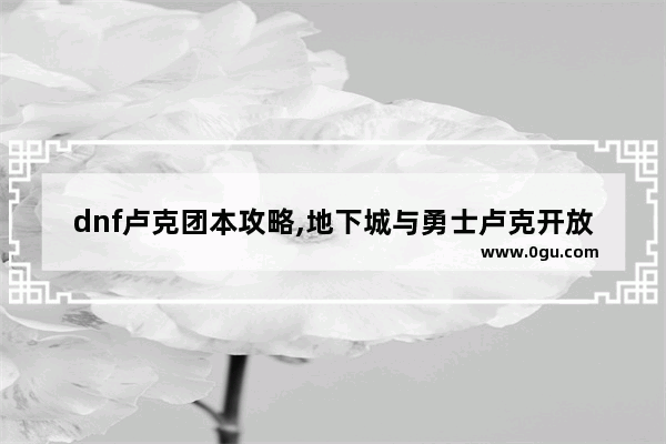 dnf卢克团本攻略,地下城与勇士卢克开放时间