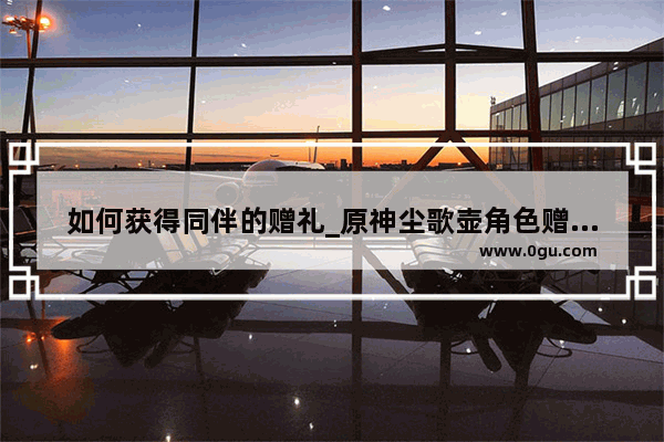 如何获得同伴的赠礼_原神尘歌壶角色赠礼怎么领取
