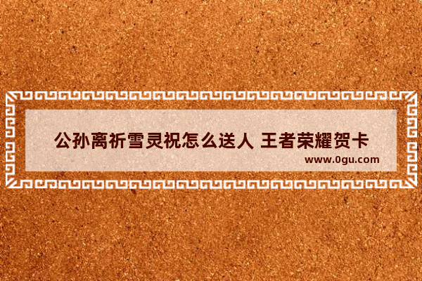 公孙离祈雪灵祝怎么送人 王者荣耀贺卡