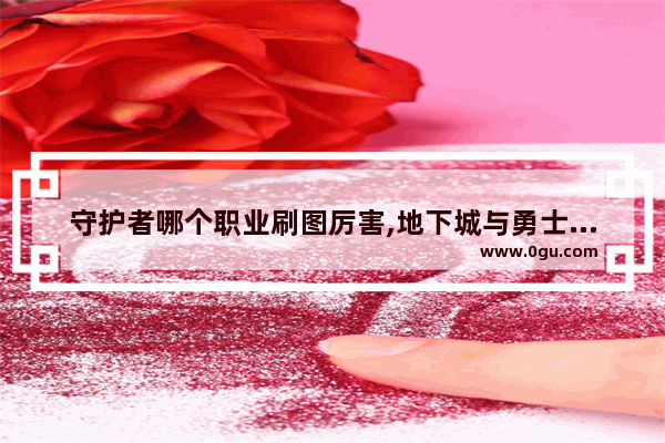 守护者哪个职业刷图厉害,地下城与勇士守护者谁好