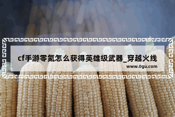 cf手游零氪怎么获得英雄级武器_穿越火线没有vip怎么买英雄级武器