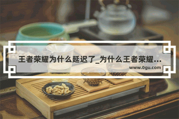 王者荣耀为什么延迟了_为什么王者荣耀延迟更新