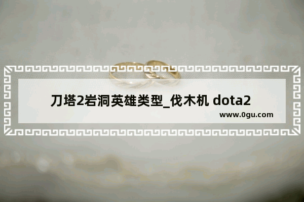 刀塔2岩洞英雄类型_伐木机 dota2 攻略