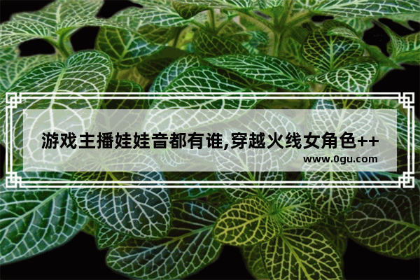 游戏主播娃娃音都有谁,穿越火线女角色++