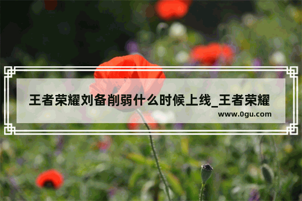王者荣耀刘备削弱什么时候上线_王者荣耀 为什么刘备许多人玩不好