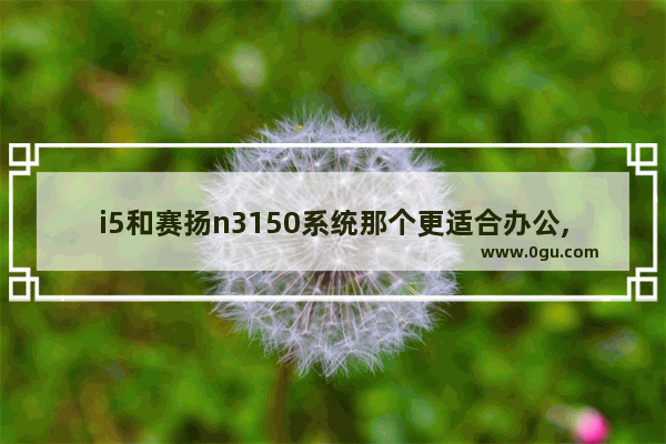 i5和赛扬n3150系统那个更适合办公,赛扬3150能玩穿越火线