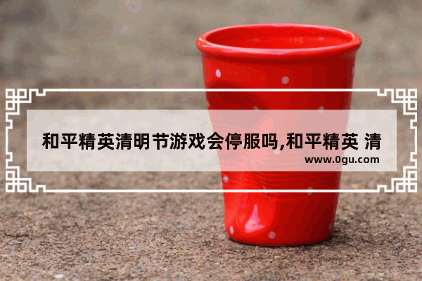 和平精英清明节游戏会停服吗,和平精英 清明