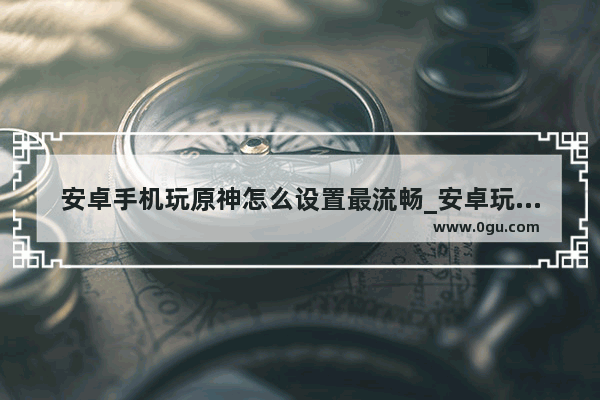 安卓手机玩原神怎么设置最流畅_安卓玩原神怎么不卡