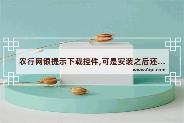 农行网银提示下载控件,可是安装之后还是点不了下一步怎么回事。驱动 控件什么的都安装了_游戏安装不了是为什么 怎么解决