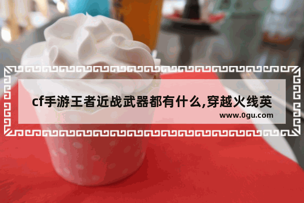 cf手游王者近战武器都有什么,穿越火线英雄近战武器