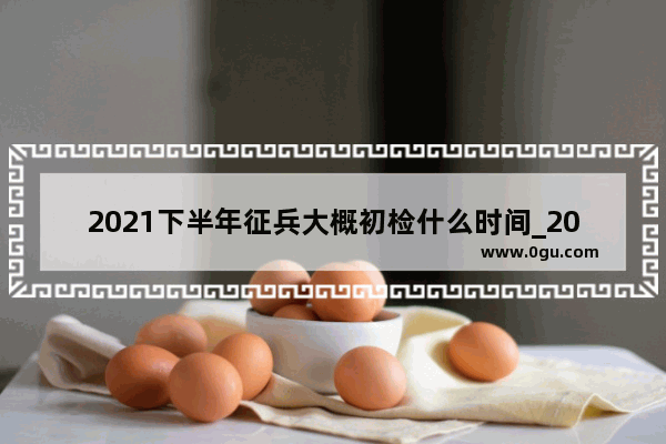 2021下半年征兵大概初检什么时间_2021夏季招兵一般什么时候