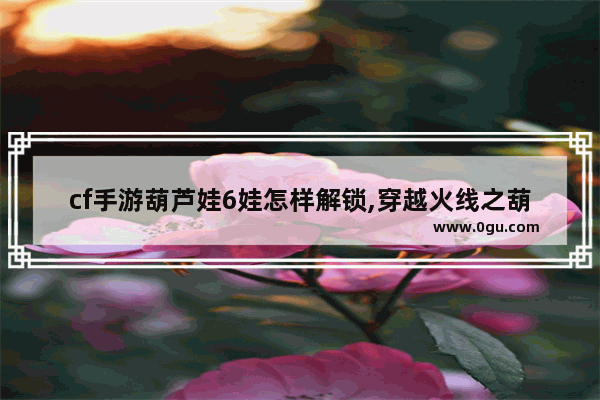 cf手游葫芦娃6娃怎样解锁,穿越火线之葫芦娃