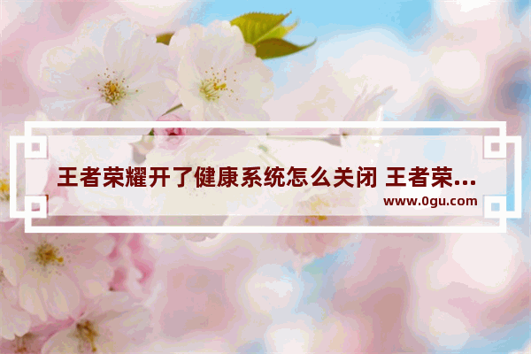 王者荣耀开了健康系统怎么关闭 王者荣耀怎么解除健康
