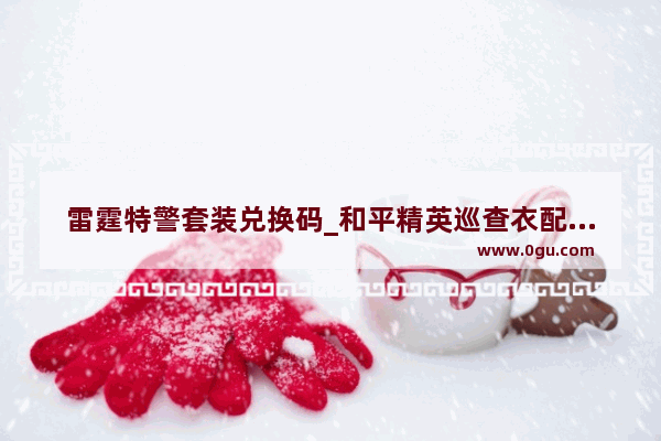 雷霆特警套装兑换码_和平精英巡查衣配什么裤子好看