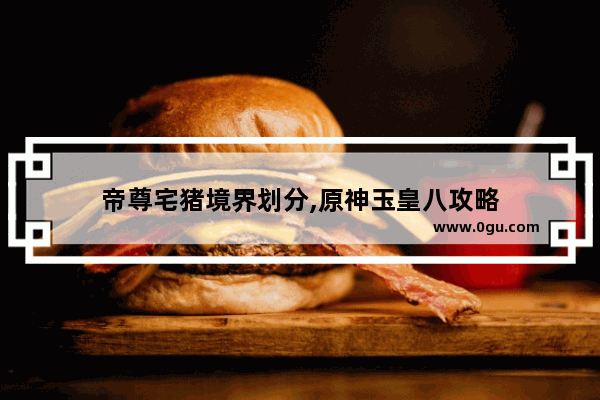 帝尊宅猪境界划分,原神玉皇八攻略