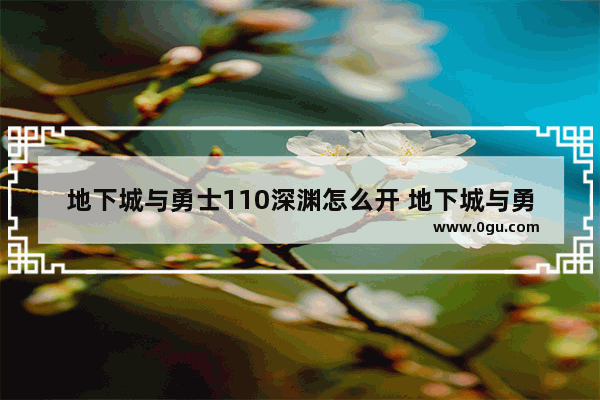 地下城与勇士110深渊怎么开 地下城与勇士游戏最新消息