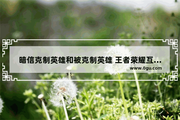 暗信克制英雄和被克制英雄 王者荣耀互克英雄