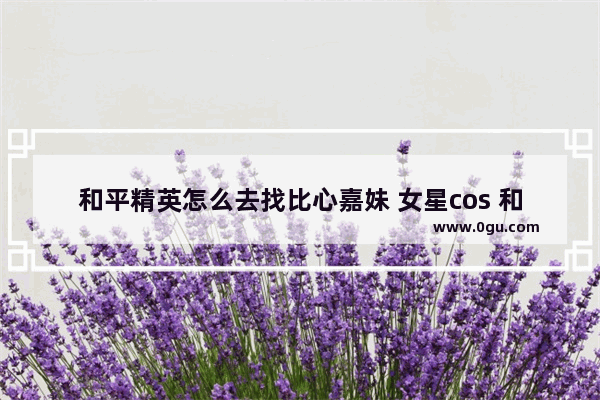 和平精英怎么去找比心嘉妹 女星cos 和平精英