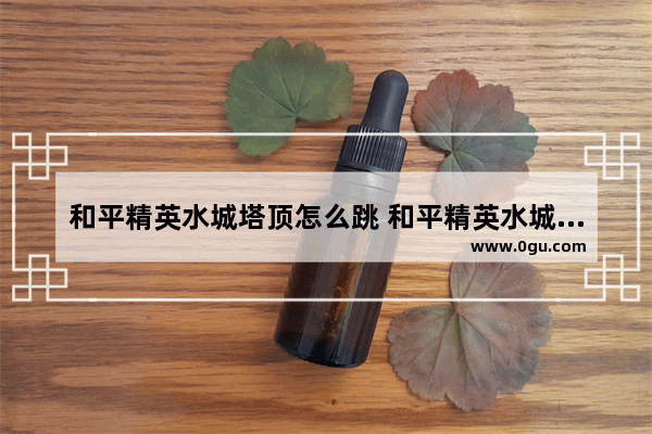 和平精英水城塔顶怎么跳 和平精英水城段子