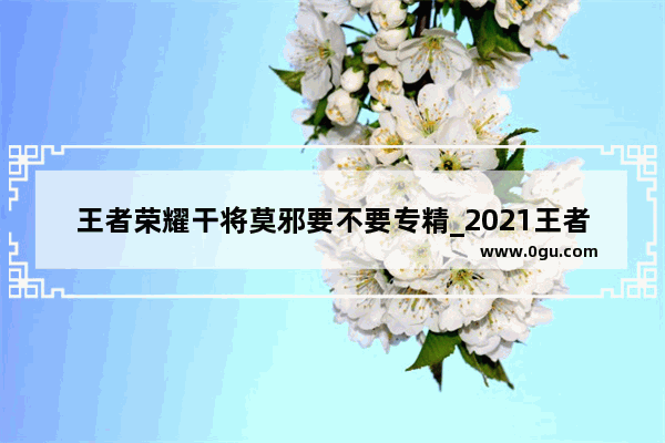 王者荣耀干将莫邪要不要专精_2021王者荣耀干将莫邪战区推荐