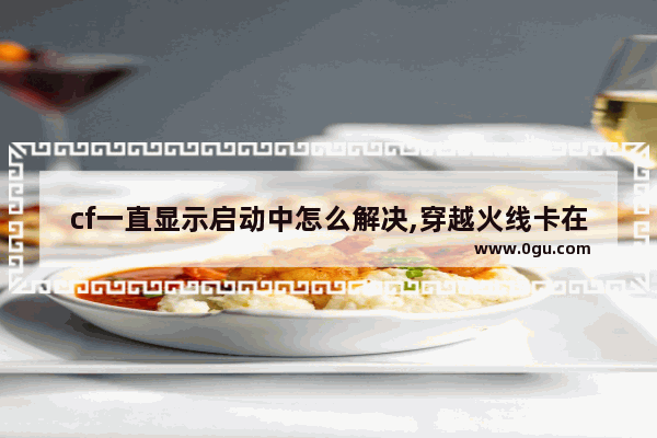 cf一直显示启动中怎么解决,穿越火线卡在进入游戏
