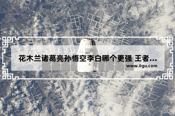 花木兰诸葛亮孙悟空李白哪个更强 王者荣耀花木兰孙悟空