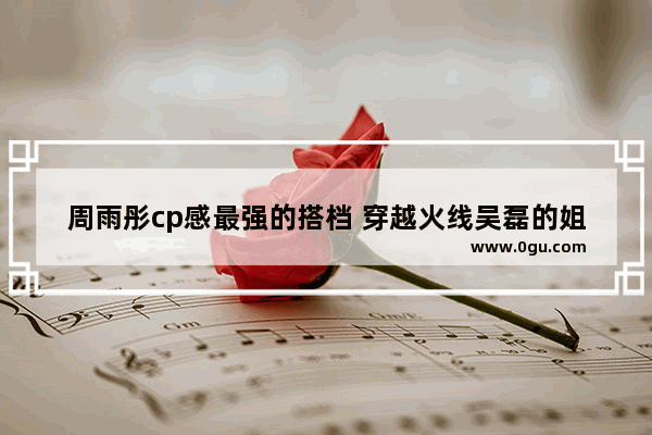 周雨彤cp感最强的搭档 穿越火线吴磊的姐姐
