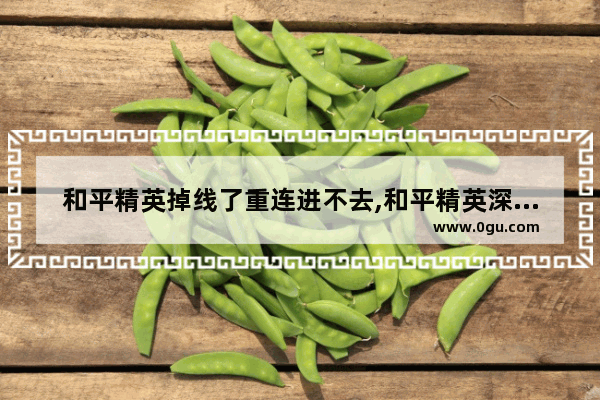和平精英掉线了重连进不去,和平精英深渊掉线
