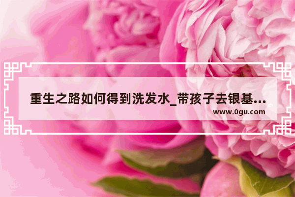 重生之路如何得到洗发水_带孩子去银基水世界需要准备什么