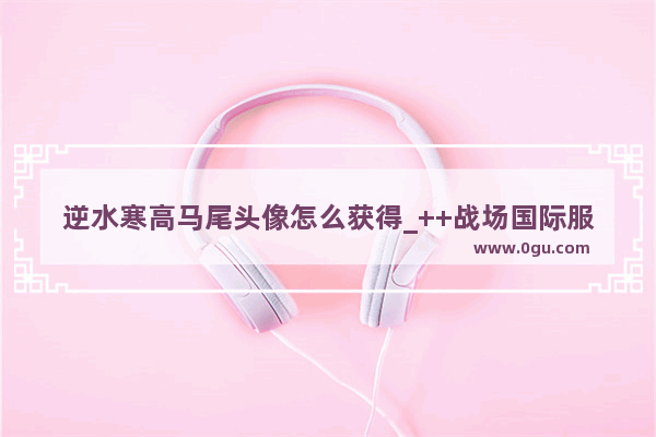 逆水寒高马尾头像怎么获得_++战场国际服双马尾怎么获得