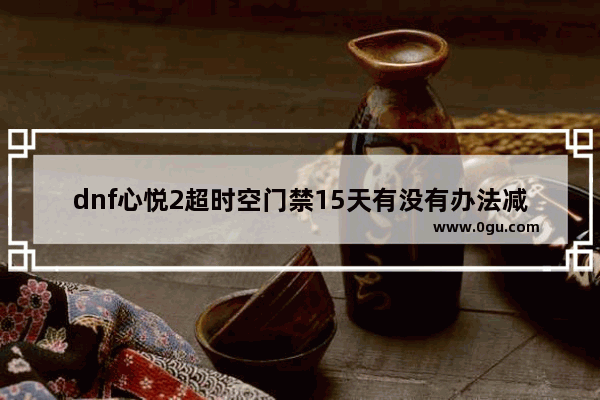 dnf心悦2超时空门禁15天有没有办法减刑_请问心悦会员2怎么解封或减刑王者荣耀账号