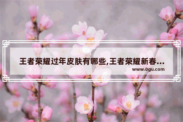 王者荣耀过年皮肤有哪些,王者荣耀新春皮肤