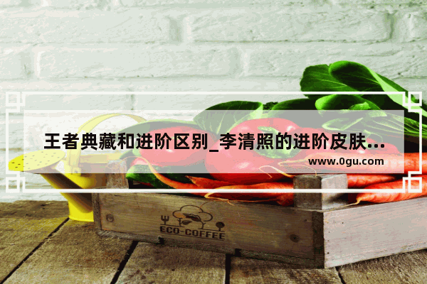 王者典藏和进阶区别_李清照的进阶皮肤怎么获得