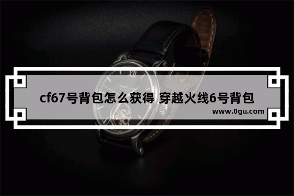 cf67号背包怎么获得 穿越火线6号背包是什么