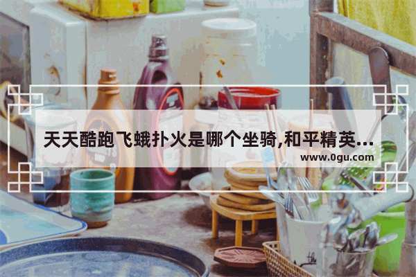 天天酷跑飞蛾扑火是哪个坐骑,和平精英醒狮坐骑