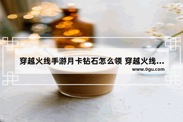 穿越火线手游月卡钻石怎么领 穿越火线手游免费送号