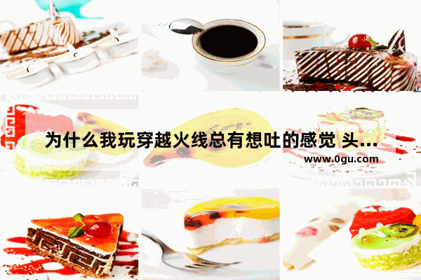 为什么我玩穿越火线总有想吐的感觉 头又晕 好难受 玩穿越火线头晕恶心怎么回事
