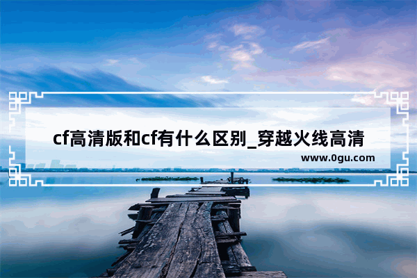 cf高清版和cf有什么区别_穿越火线高清版怎么下载