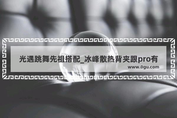 光遇跳舞先祖搭配_冰峰散热背夹跟pro有什么区别
