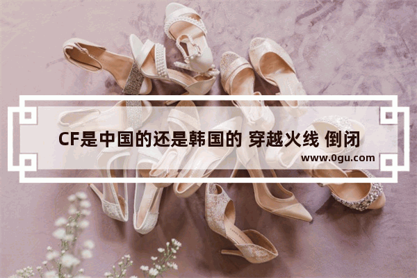 CF是中国的还是韩国的 穿越火线 倒闭