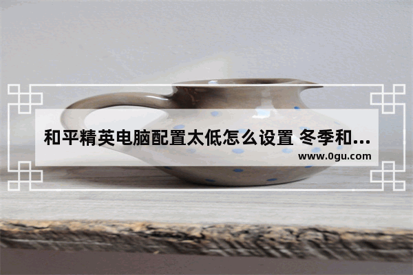 和平精英电脑配置太低怎么设置 冬季和平精英设置