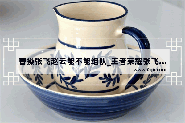 曹操张飞赵云能不能组队_王者荣耀张飞和白起买哪个好？主玩排位